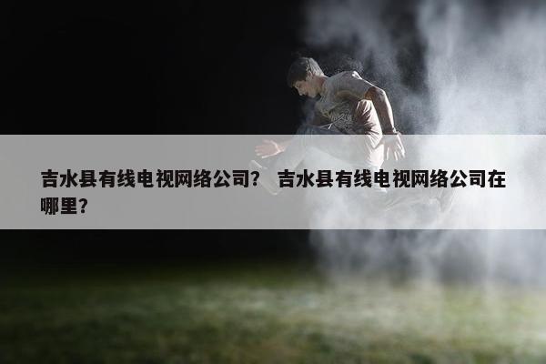 吉水县有线电视网络公司？ 吉水县有线电视网络公司在哪里？