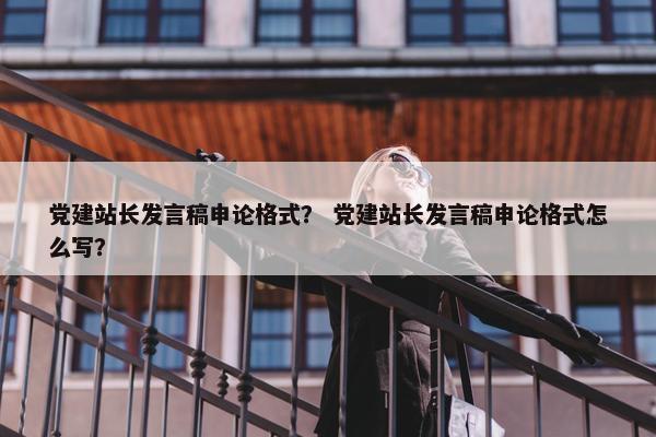 党建站长发言稿申论格式？ 党建站长发言稿申论格式怎么写？