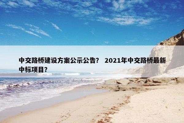 中交路桥建设方案公示公告？ 2021年中交路桥最新中标项目？