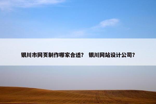 银川市网页制作哪家合适？ 银川网站设计公司？