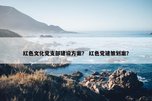 红色文化党支部建设方案？ 红色党建策划案？