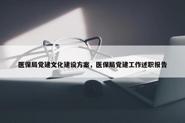 医保局党建文化建设方案，医保局党建工作述职报告