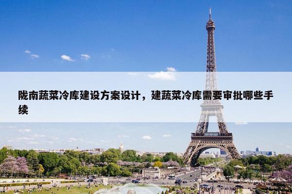 陇南蔬菜冷库建设方案设计，建蔬菜冷库需要审批哪些手续