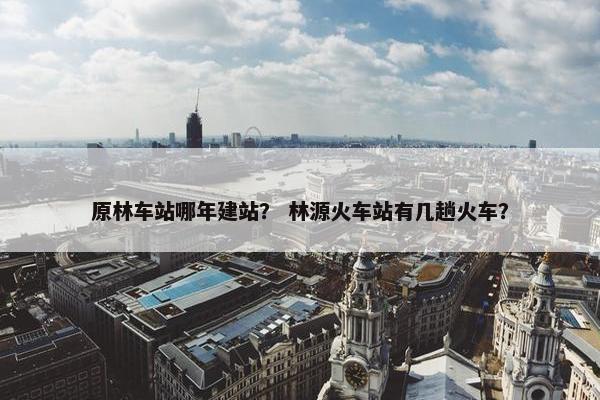 原林车站哪年建站？ 林源火车站有几趟火车？
