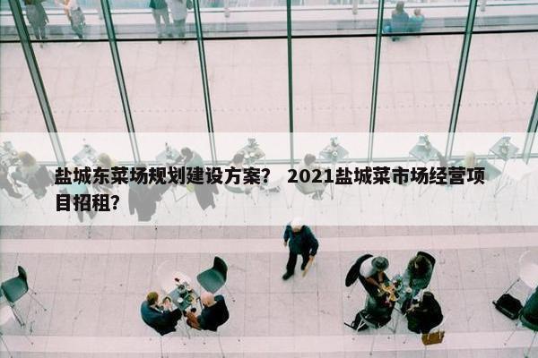 盐城东菜场规划建设方案？ 2021盐城菜市场经营项目招租？