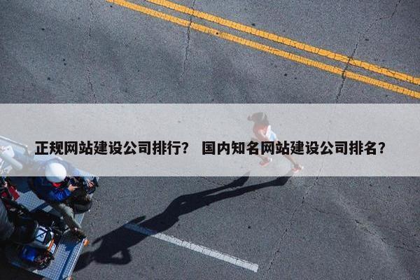 正规网站建设公司排行？ 国内知名网站建设公司排名？