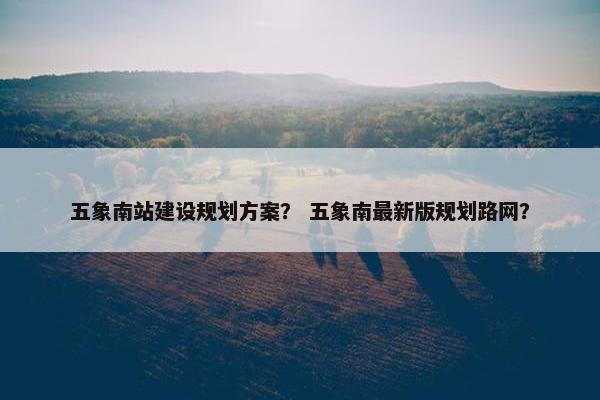 五象南站建设规划方案？ 五象南最新版规划路网？