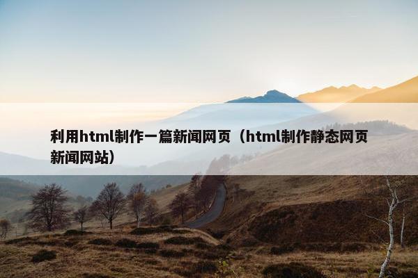 利用html制作一篇新闻网页（html制作静态网页新闻网站）