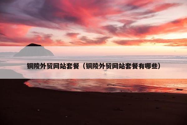 铜陵外贸网站套餐（铜陵外贸网站套餐有哪些）