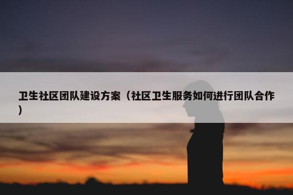卫生社区团队建设方案（社区卫生服务如何进行团队合作）