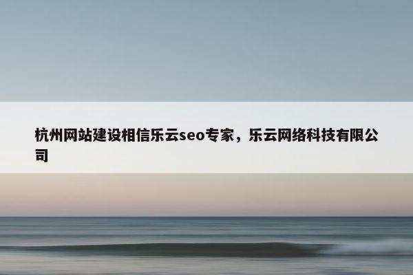 杭州网站建设相信乐云seo专家，乐云网络科技有限公司