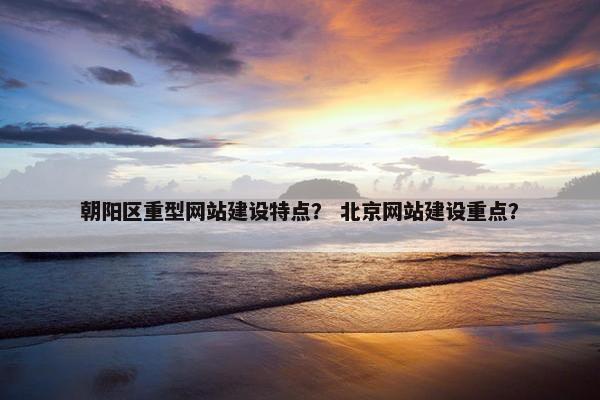 朝阳区重型网站建设特点？ 北京网站建设重点？