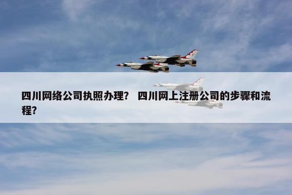四川网络公司执照办理？ 四川网上注册公司的步骤和流程？