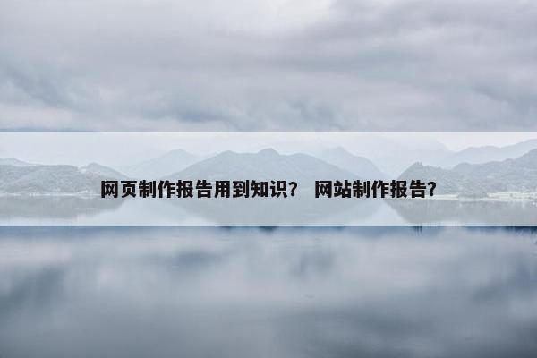网页制作报告用到知识？ 网站制作报告？