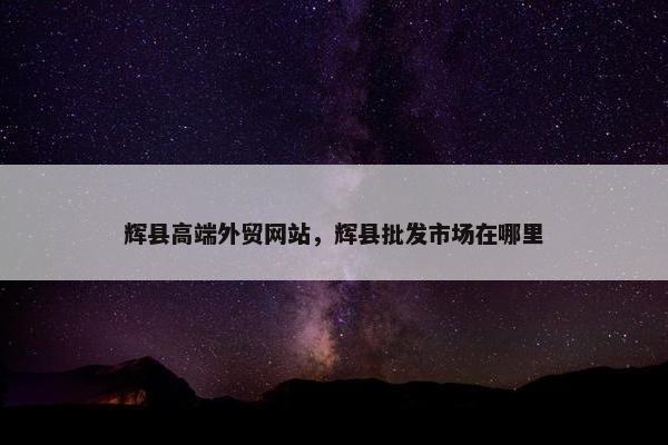 辉县高端外贸网站，辉县批发市场在哪里