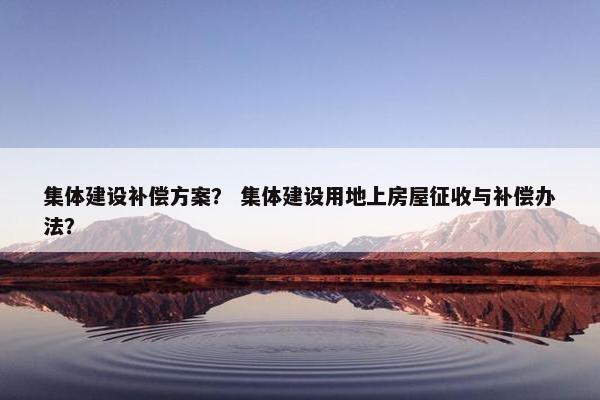 集体建设补偿方案？ 集体建设用地上房屋征收与补偿办法？