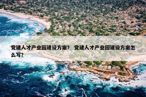 党建人才产业园建设方案？ 党建人才产业园建设方案怎么写？