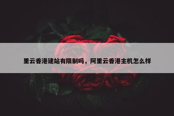 里云香港建站有限制吗，阿里云香港主机怎么样