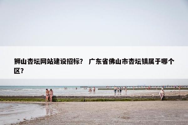 狮山杏坛网站建设招标？ 广东省佛山市杏坛镇属于哪个区？