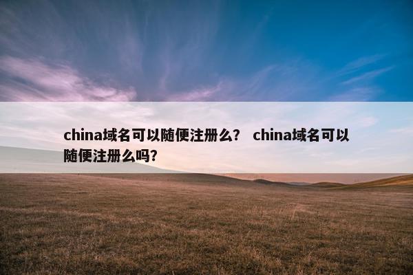 china域名可以随便注册么？ china域名可以随便注册么吗？
