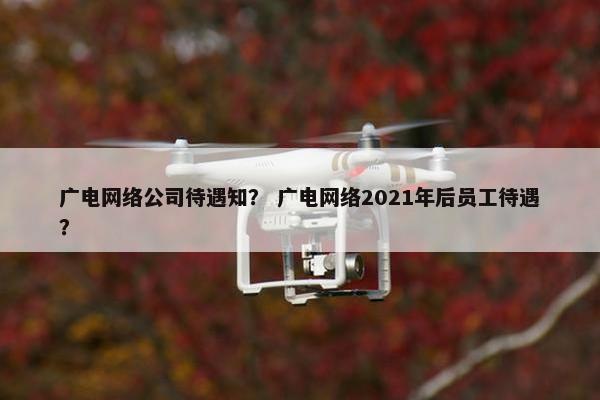 广电网络公司待遇知？ 广电网络2021年后员工待遇？