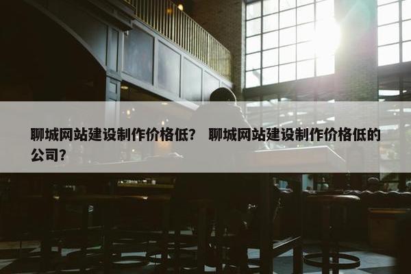 聊城网站建设制作价格低？ 聊城网站建设制作价格低的公司？